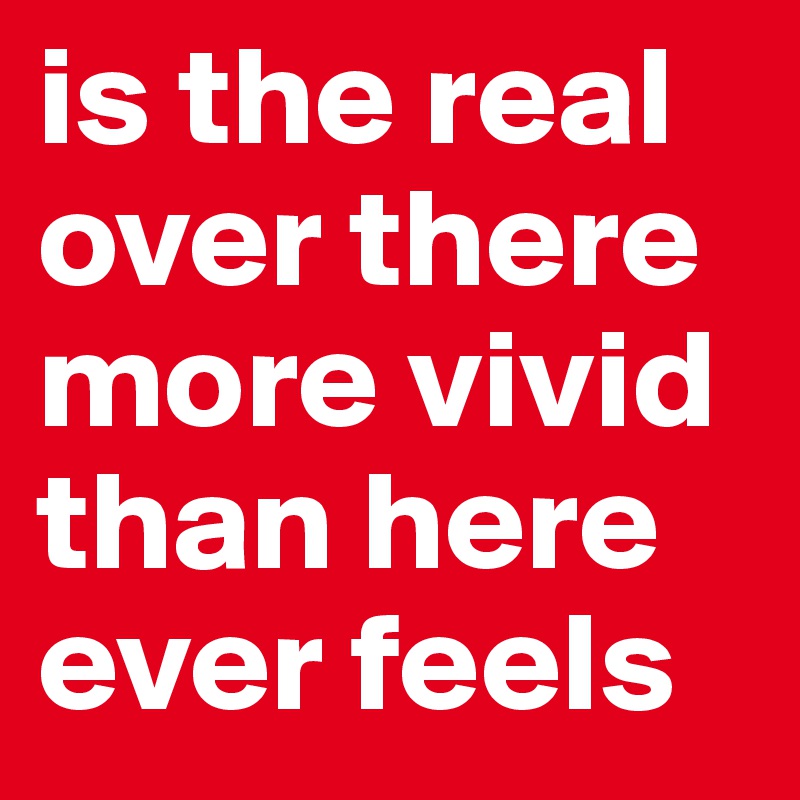 is the real over there more vivid than here ever feels