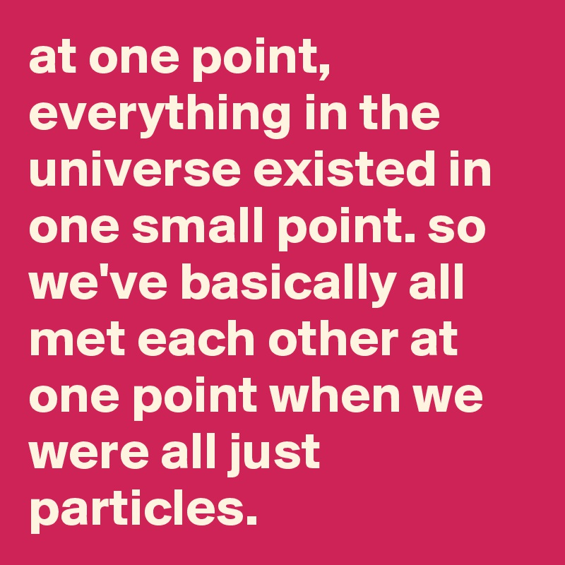 at one point, everything in the universe existed in one small point. so we've basically all met each other at one point when we were all just particles.