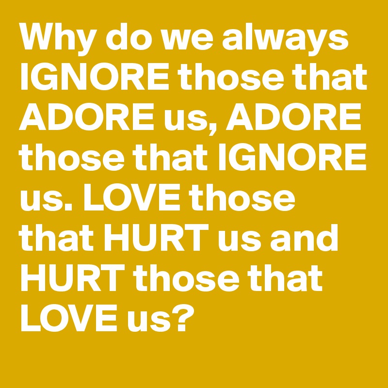 Why do we always IGNORE those that ADORE us, ADORE those that IGNORE us. LOVE those that HURT us and HURT those that LOVE us?