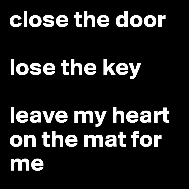 close the door

lose the key 

leave my heart on the mat for me