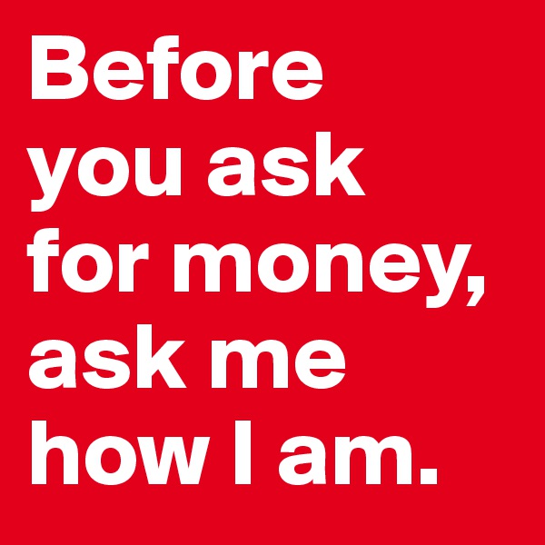 Before 
you ask 
for money, ask me how I am. 