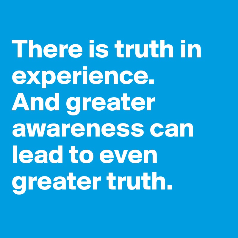 
There is truth in experience.
And greater awareness can lead to even greater truth.
