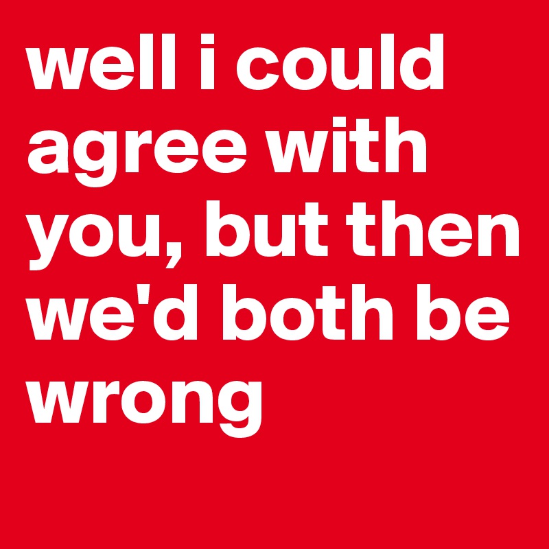 well i could agree with you, but then we'd both be wrong