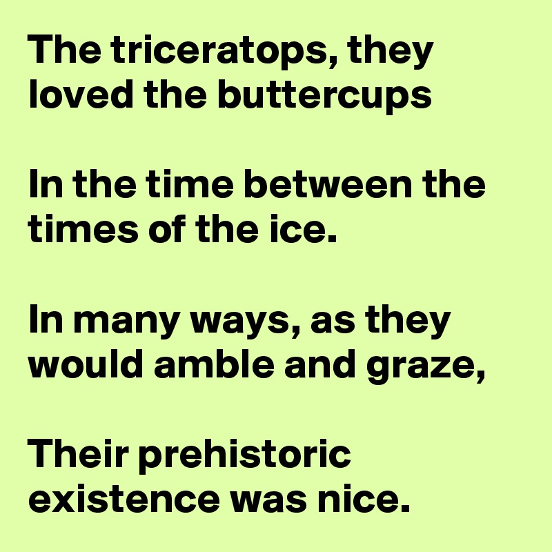 The triceratops, they loved the buttercups

In the time between the times of the ice.

In many ways, as they would amble and graze,

Their prehistoric existence was nice.