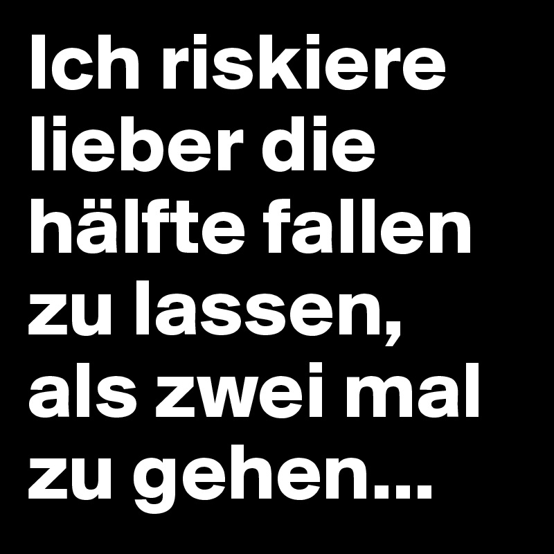 Ich riskiere lieber die hälfte fallen zu lassen, als zwei mal zu gehen...