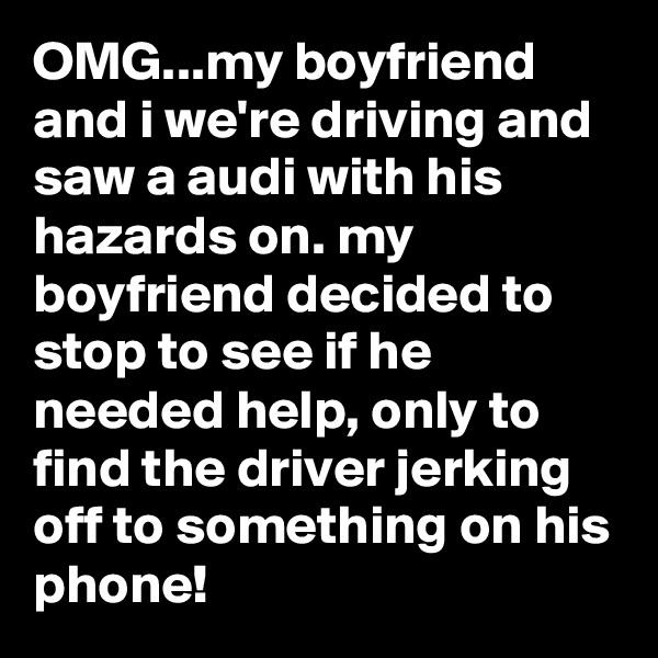 OMG...my boyfriend and i we're driving and saw a audi with his hazards on. my boyfriend decided to stop to see if he needed help, only to find the driver jerking off to something on his phone!