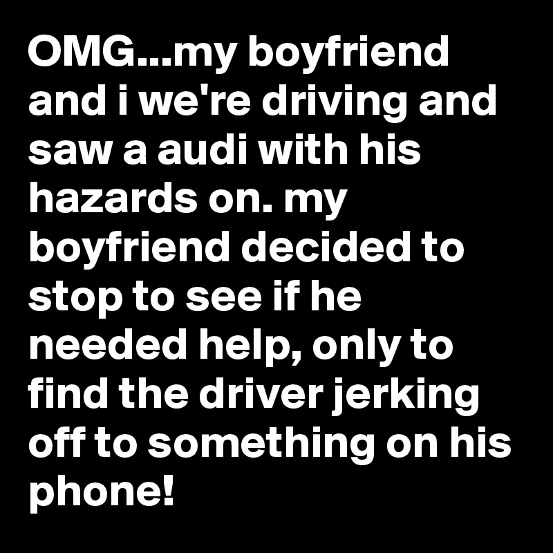OMG...my boyfriend and i we're driving and saw a audi with his hazards on. my boyfriend decided to stop to see if he needed help, only to find the driver jerking off to something on his phone!