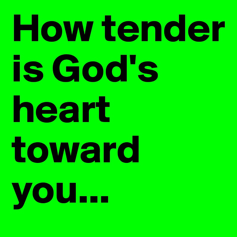 How tender is God's heart toward 
you...