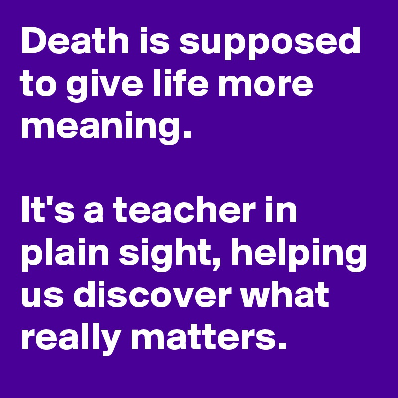 Death is supposed to give life more meaning.
 
It's a teacher in plain sight, helping us discover what really matters.