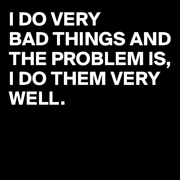 I DO VERY 
BAD THINGS AND 
THE PROBLEM IS, 
I DO THEM VERY WELL.


