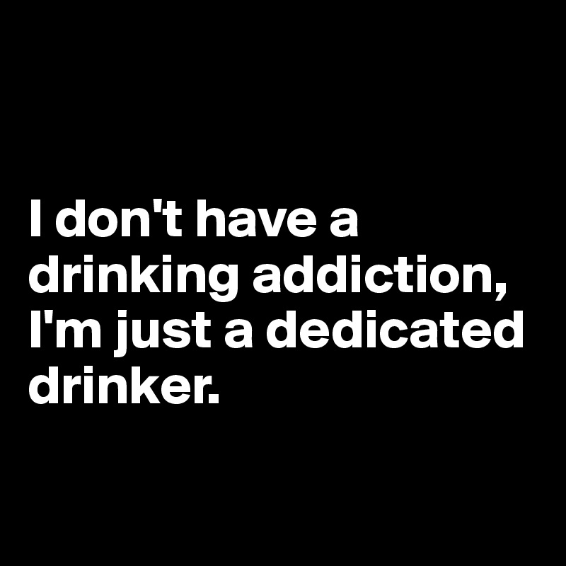 


I don't have a drinking addiction, 
I'm just a dedicated drinker.

