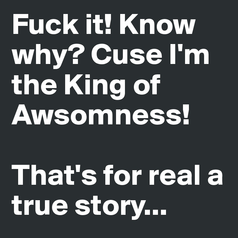 Fuck it! Know why? Cuse I'm the King of Awsomness! 

That's for real a true story...