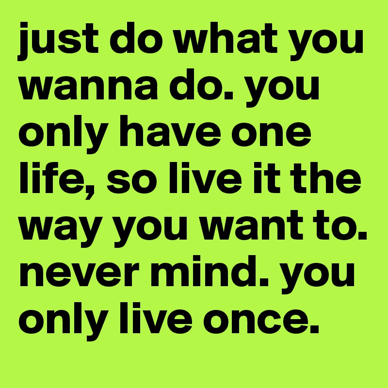 just do what you wanna do. you only have one life, so live it the way you want to. never mind. you only live once. 
