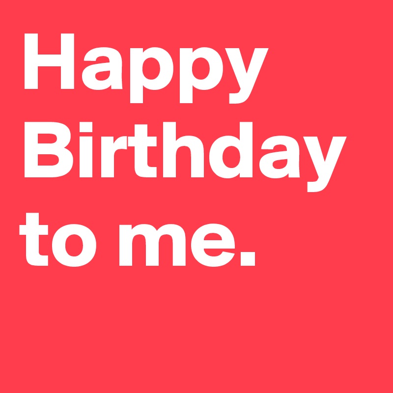 Happy Birthday to me.
 