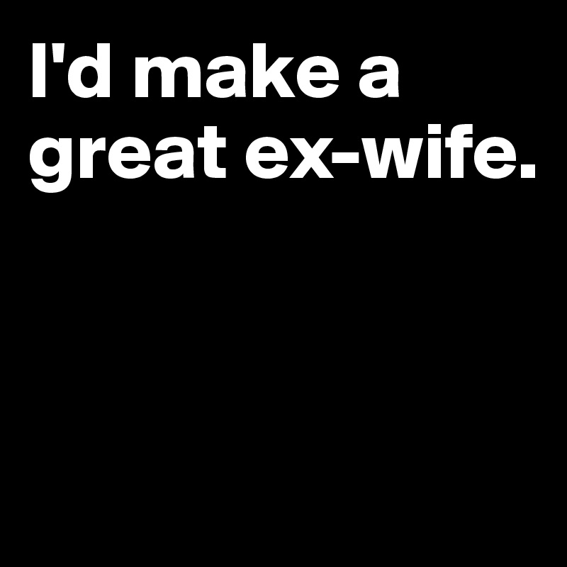 I'd make a great ex-wife.



