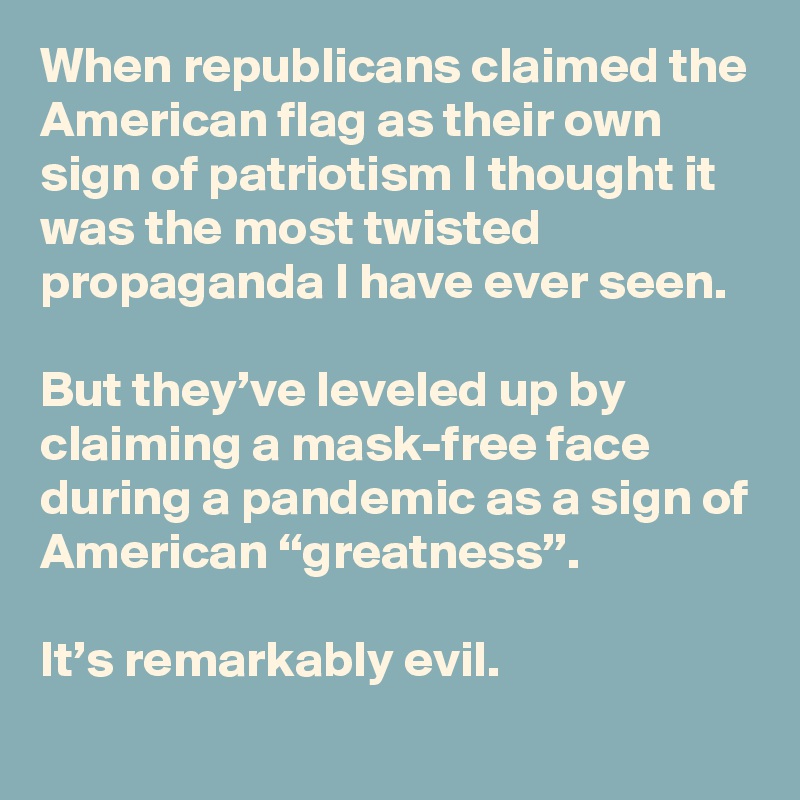 When republicans claimed the American flag as their own sign of patriotism I thought it was the most twisted propaganda I have ever seen. 

But they’ve leveled up by claiming a mask-free face during a pandemic as a sign of American “greatness”. 

It’s remarkably evil.
