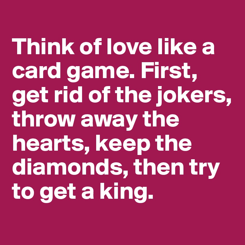 
Think of love like a card game. First, get rid of the jokers, throw away the hearts, keep the diamonds, then try to get a king.
