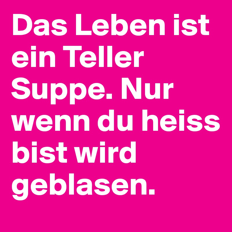 Das Leben ist ein Teller Suppe. Nur wenn du heiss bist wird geblasen