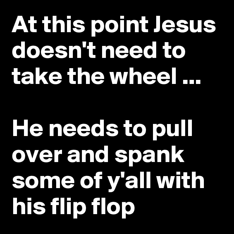 At this point Jesus doesn't need to take the wheel ... 

He needs to pull over and spank some of y'all with his flip flop