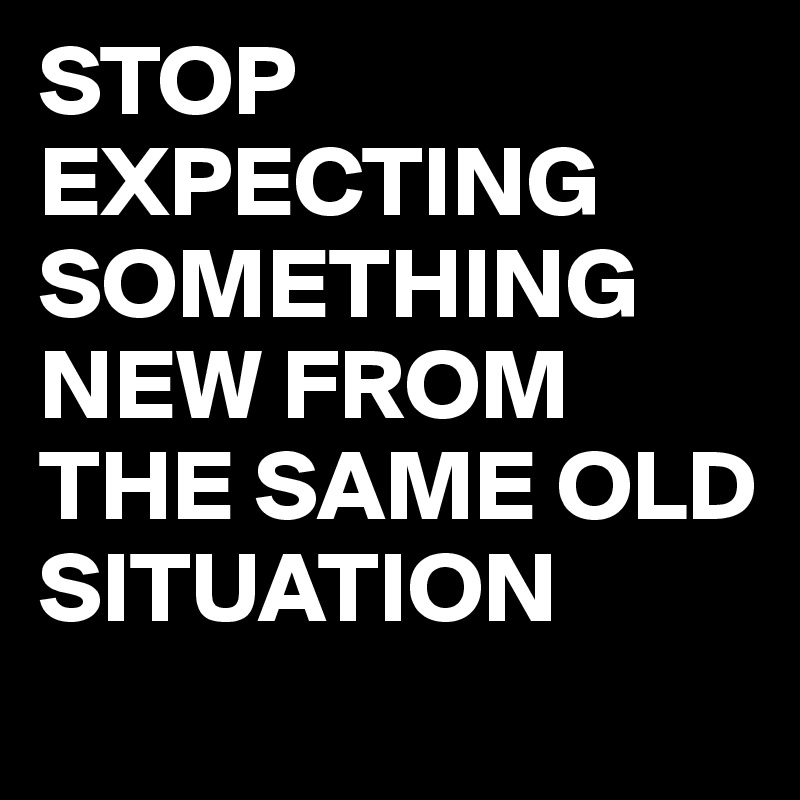 STOP EXPECTING SOMETHING NEW FROM THE SAME OLD SITUATION
