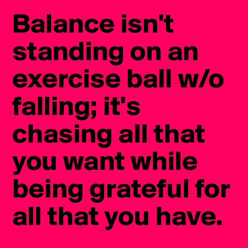Balance isn't standing on an exercise ball w/o falling; it's chasing all that you want while being grateful for all that you have. 