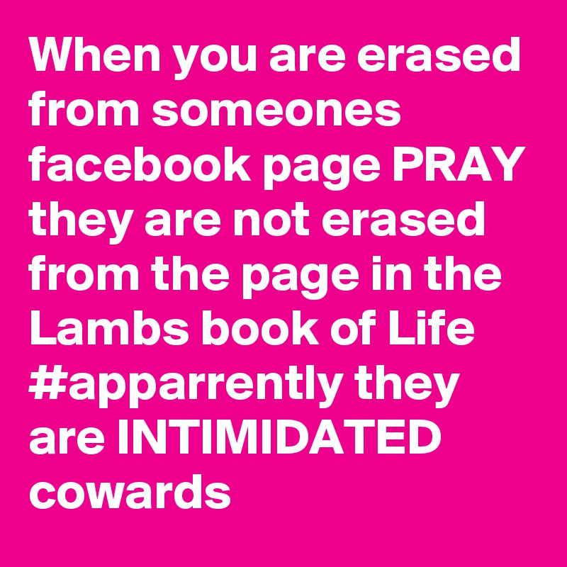 When you are erased from someones facebook page PRAY they are not erased from the page in the Lambs book of Life #apparrently they are INTIMIDATED  cowards