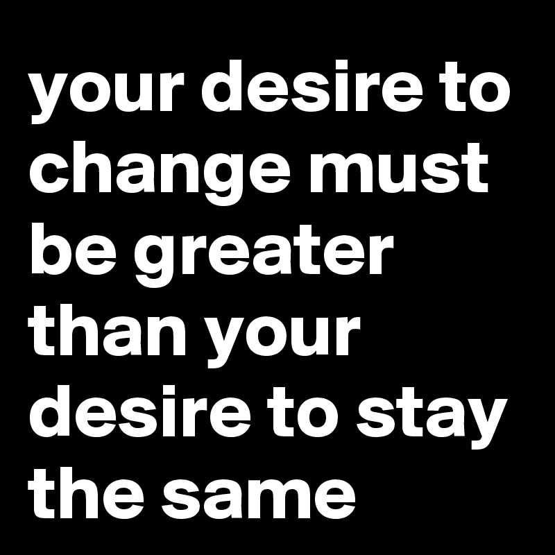 your desire to change must be greater than your desire to stay the same