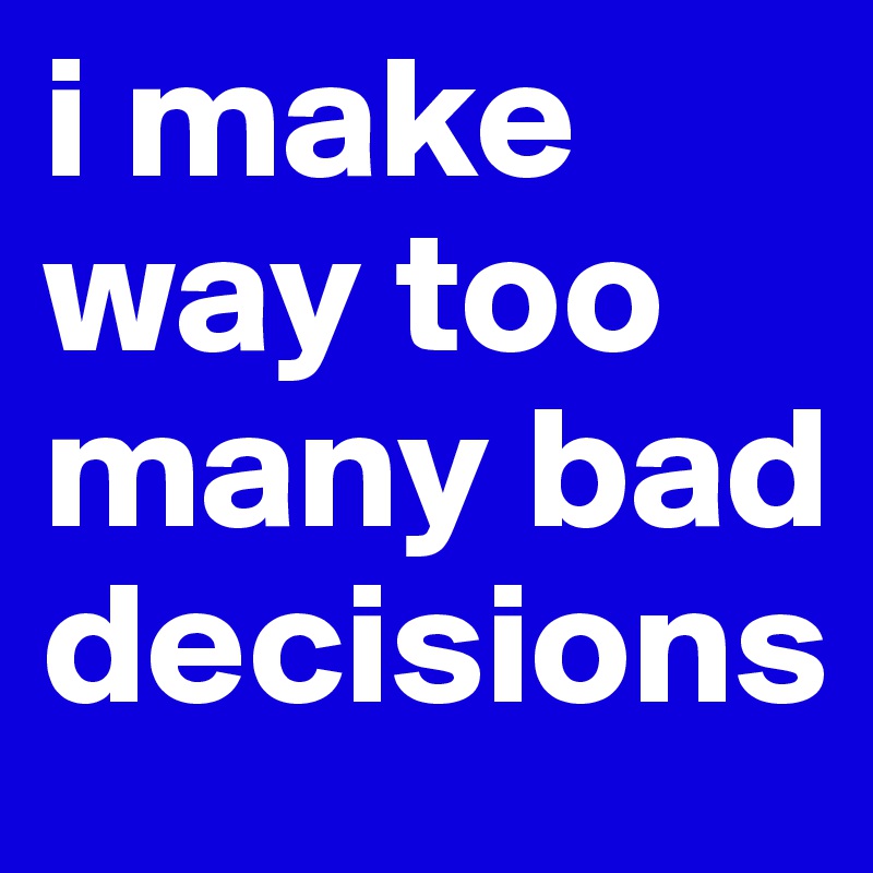 i make way too many bad decisions