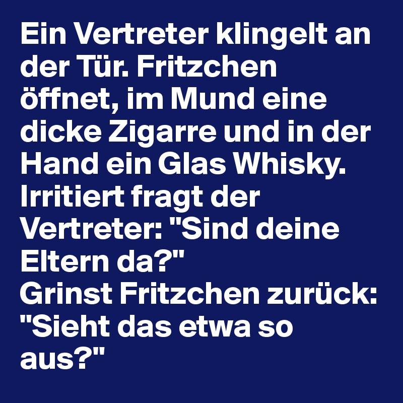 Ein Vertreter klingelt an der Tür. Fritzchen öffnet, im Mund eine dicke Zigarre und in der Hand ein Glas Whisky.
Irritiert fragt der Vertreter: "Sind deine Eltern da?"
Grinst Fritzchen zurück: "Sieht das etwa so aus?"