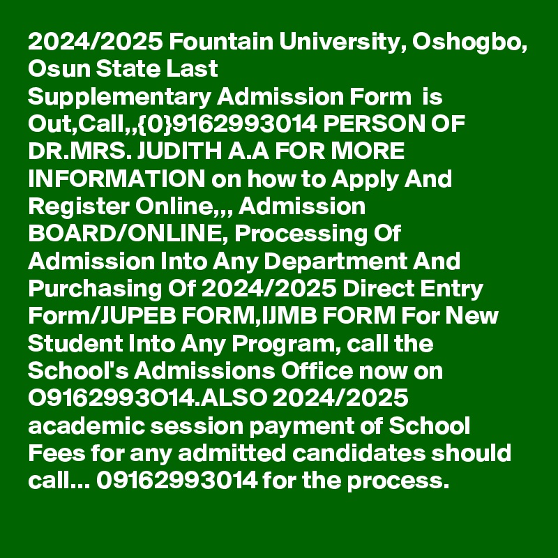 2024/2025 Fountain University, Oshogbo, Osun State Last Supplementary Admission Form  is Out,Call,,{0}9162993014 PERSON OF DR.MRS. JUDITH A.A FOR MORE INFORMATION on how to Apply And Register Online,,, Admission BOARD/ONLINE, Processing Of Admission Into Any Department And Purchasing Of 2024/2025 Direct Entry Form/JUPEB FORM,IJMB FORM For New Student Into Any Program, call the School's Admissions Office now on O9162993O14.ALSO 2024/2025 academic session payment of School Fees for any admitted candidates should call... 09162993014 for the process.