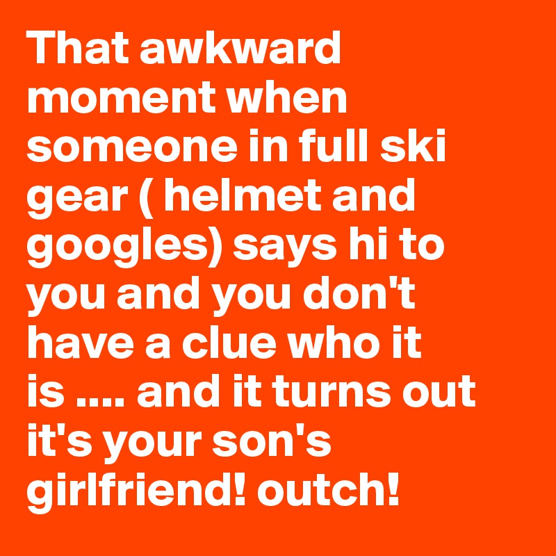 That awkward moment when someone in full ski gear ( helmet and googles) says hi to you and you don't have a clue who it is .... and it turns out it's your son's girlfriend! outch! 