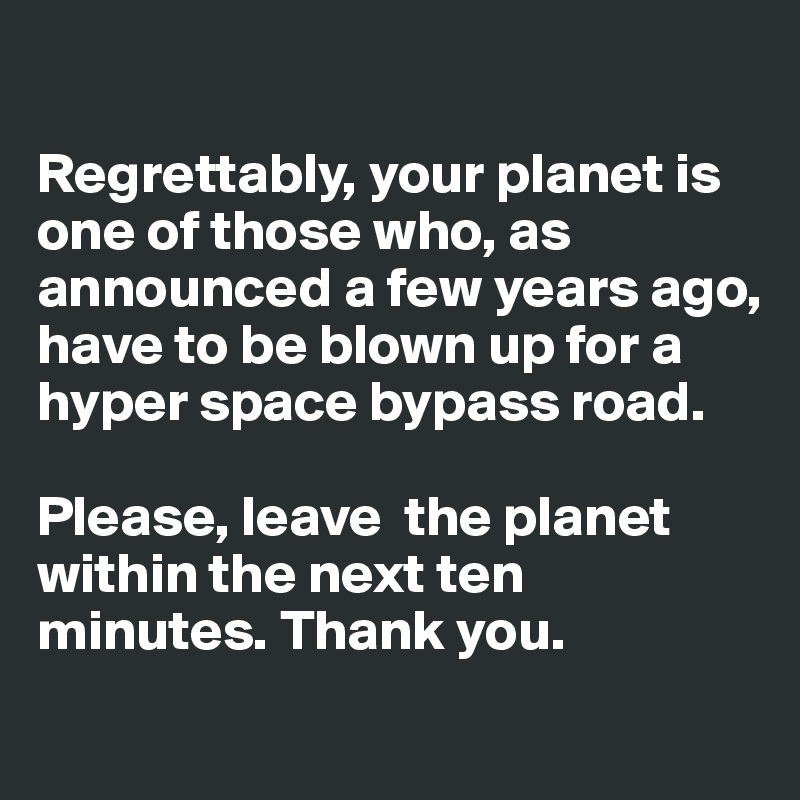 

Regrettably, your planet is one of those who, as announced a few years ago, have to be blown up for a hyper space bypass road. 

Please, leave  the planet within the next ten minutes. Thank you.
