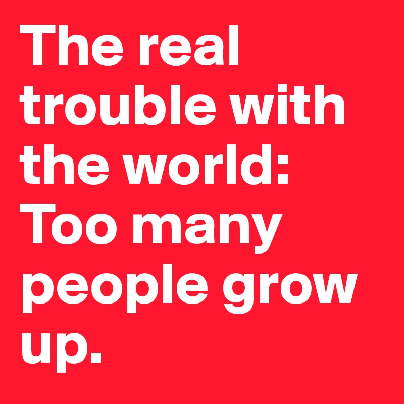 The real trouble with the world: Too many people grow up.