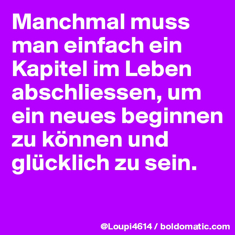 Manchmal muss man einfach ein Kapitel im Leben abschliessen, um ein neues beginnen zu können und glücklich zu sein.
