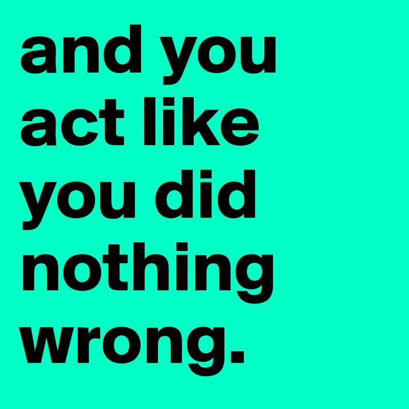 and you act like you did nothing wrong.