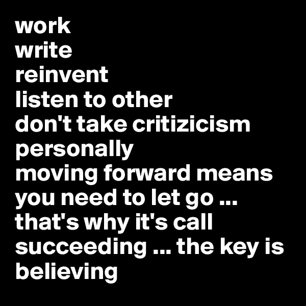 work
write 
reinvent 
listen to other 
don't take critizicism personally 
moving forward means you need to let go ... that's why it's call succeeding ... the key is
believing 