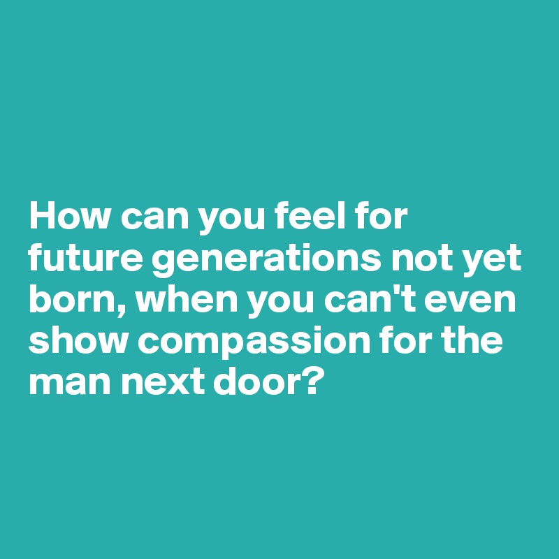 how-can-you-feel-for-future-generations-not-yet-born-when-you-can-t-even-show-compassion-for