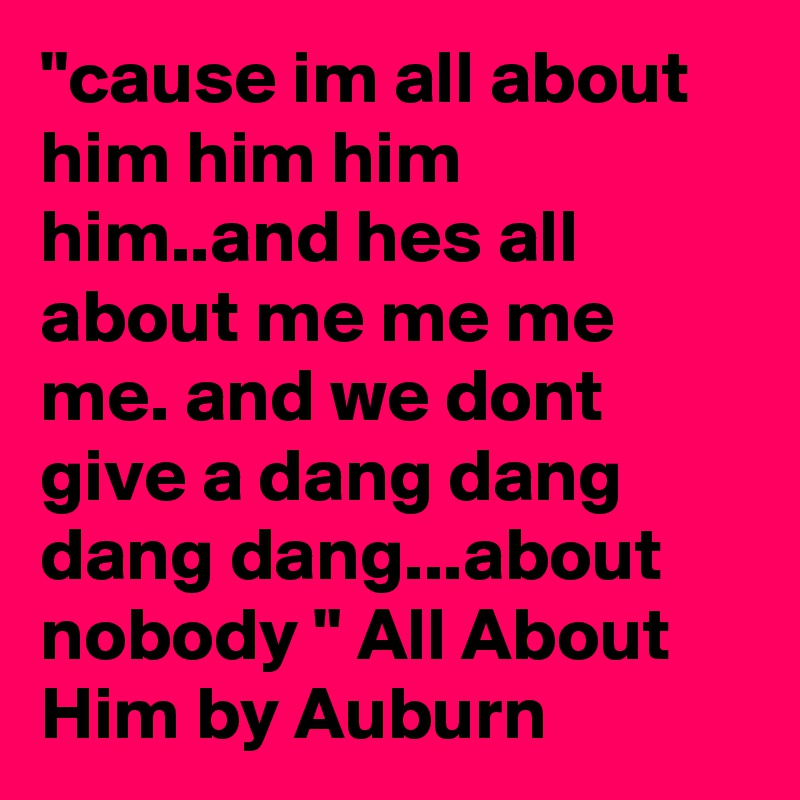 "cause im all about him him him him..and hes all about me me me me. and we dont give a dang dang dang dang...about nobody " All About Him by Auburn