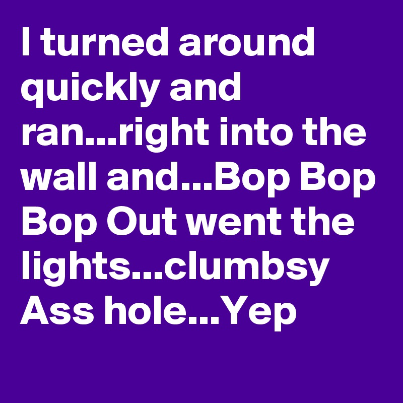 I turned around quickly and ran...right into the wall and...Bop Bop Bop Out went the lights...clumbsy Ass hole...Yep