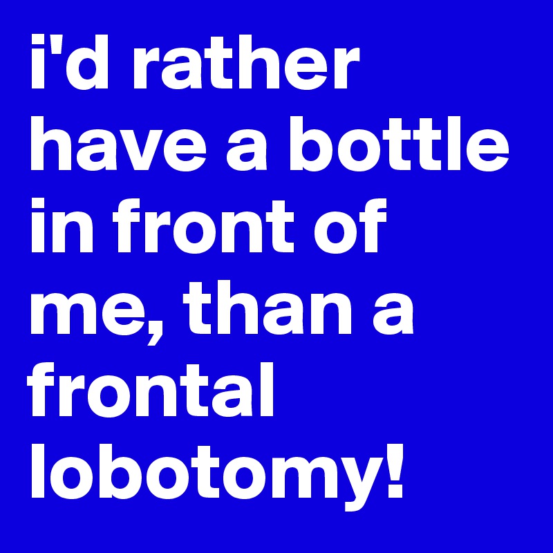 i'd rather have a bottle in front of me, than a frontal lobotomy! 