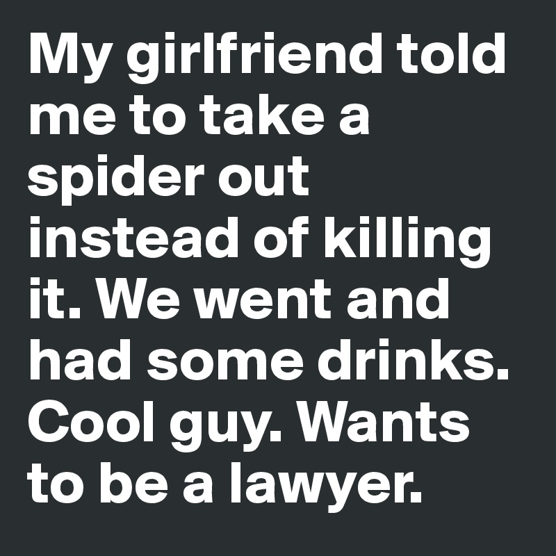 My girlfriend told me to take a spider out instead of killing it. We went and had some drinks. Cool guy. Wants to be a lawyer.