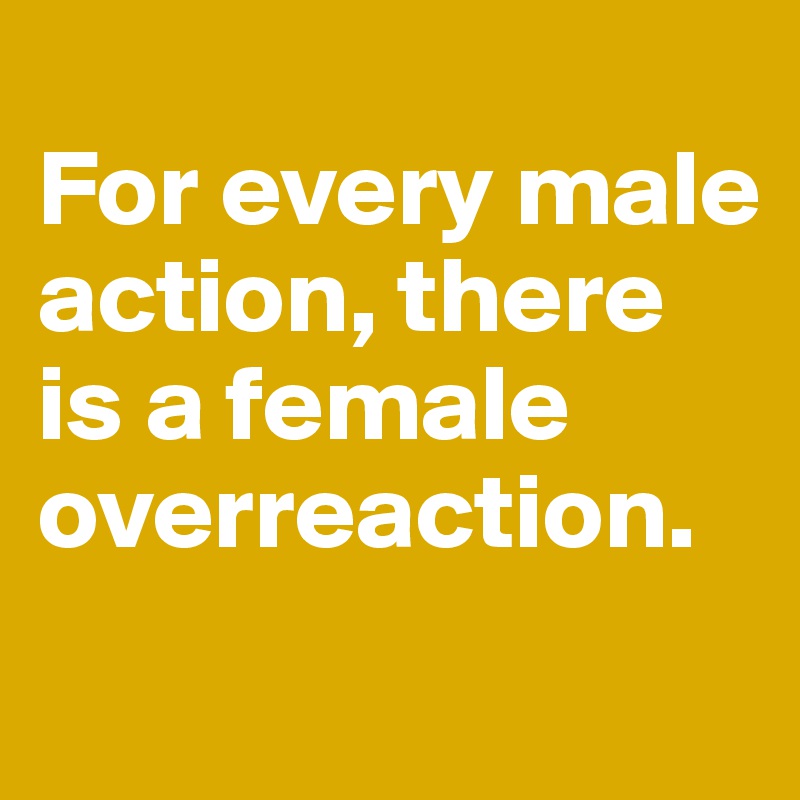 
For every male action, there is a female overreaction.
