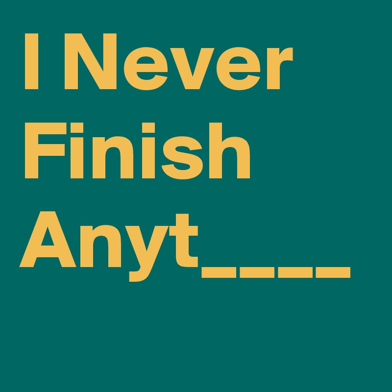 I Never Finish Anyt____