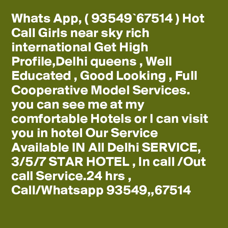 Whats App, ( 93549`67514 ) Hot Call Girls near sky rich international Get High Profile,Delhi queens , Well Educated , Good Looking , Full Cooperative Model Services. you can see me at my comfortable Hotels or I can visit you in hotel Our Service Available IN All Delhi SERVICE, 3/5/7 STAR HOTEL , In call /Out call Service.24 hrs , Call/Whatsapp 93549,,67514 
