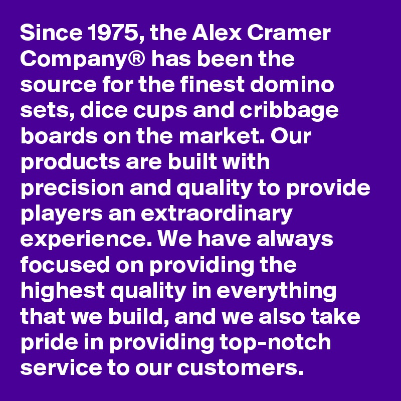 Since 1975, the Alex Cramer Company® has been the source for the finest domino sets, dice cups and cribbage boards on the market. Our products are built with precision and quality to provide players an extraordinary experience. We have always focused on providing the highest quality in everything that we build, and we also take pride in providing top-notch service to our customers.