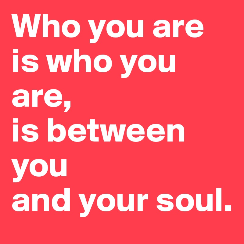 Who you are is who you are, 
is between you
and your soul.
