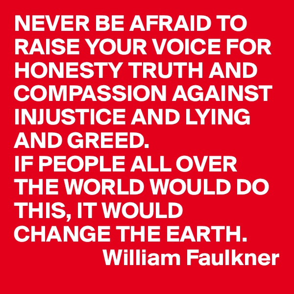 NEVER BE AFRAID TO RAISE YOUR VOICE FOR HONESTY TRUTH AND COMPASSION AGAINST INJUSTICE AND LYING AND GREED.
IF PEOPLE ALL OVER THE WORLD WOULD DO THIS, IT WOULD CHANGE THE EARTH.
                   William Faulkner 