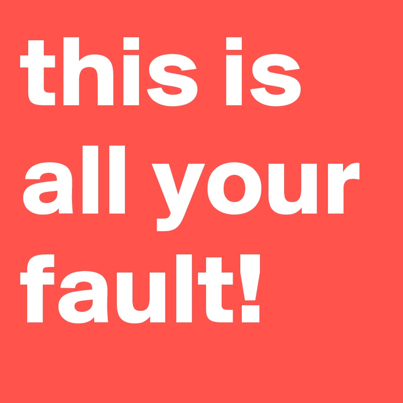 this is all your fault!