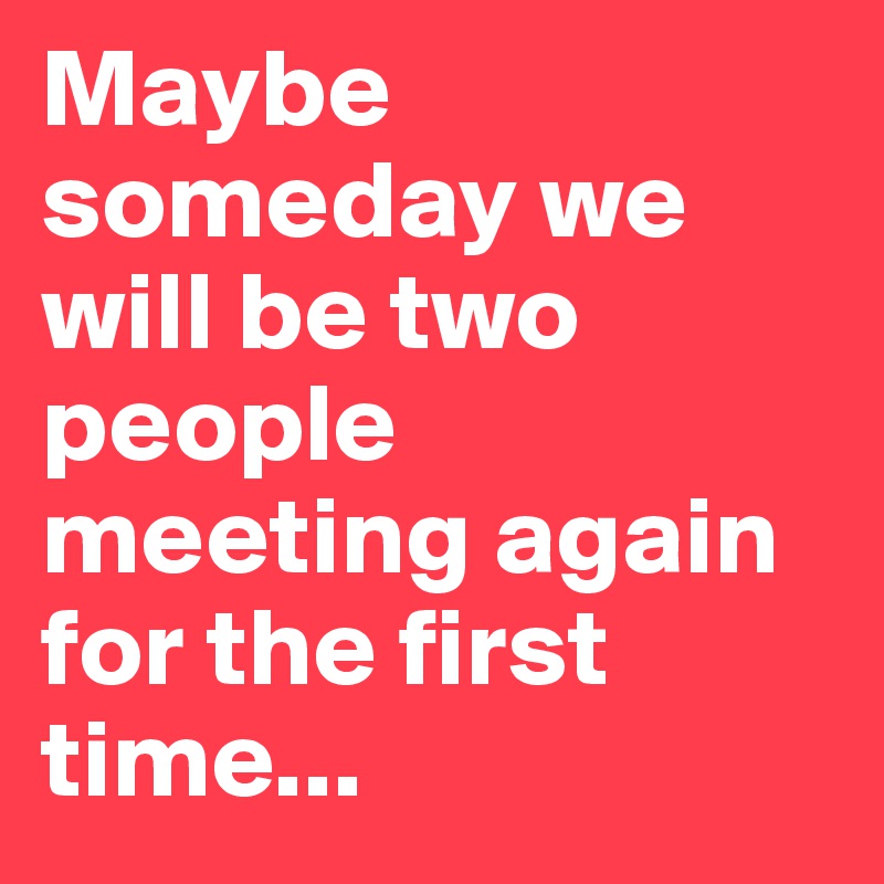 Maybe someday we will be two people meeting again for the first time...