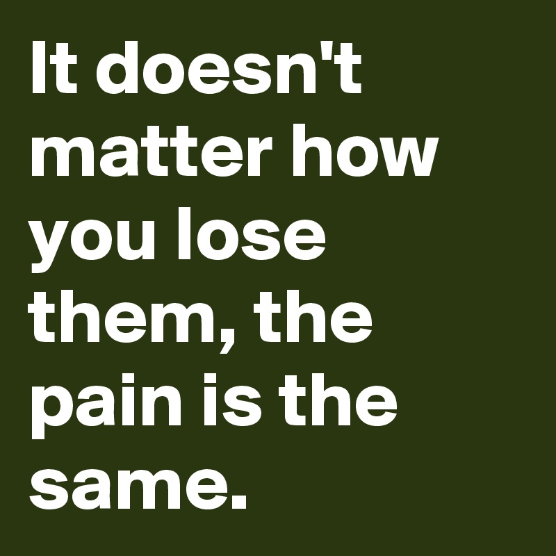 It doesn't matter how you lose them, the pain is the same.